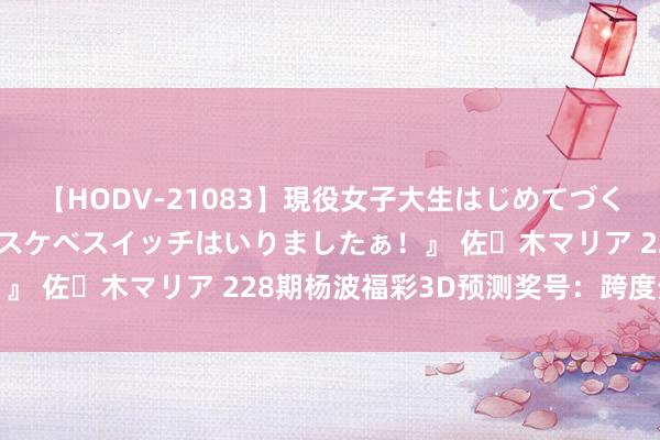 【HODV-21083】現役女子大生はじめてづくしのセックス 『私のドスケベスイッチはいりましたぁ！』 佐々木マリア 228期杨波福彩3D预测奖号：跨度分析