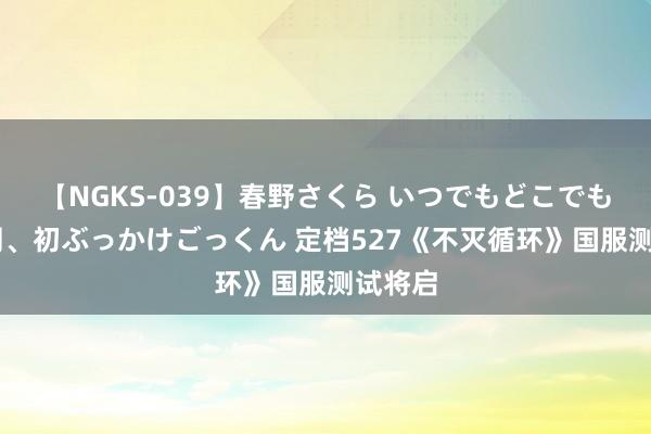 【NGKS-039】春野さくら いつでもどこでも24時間、初ぶっかけごっくん 定档527《不灭循环》国服测试将启