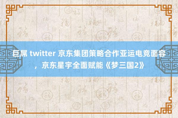 巨屌 twitter 京东集团策略合作亚运电竞面容，京东星宇全面赋能《梦三国2》