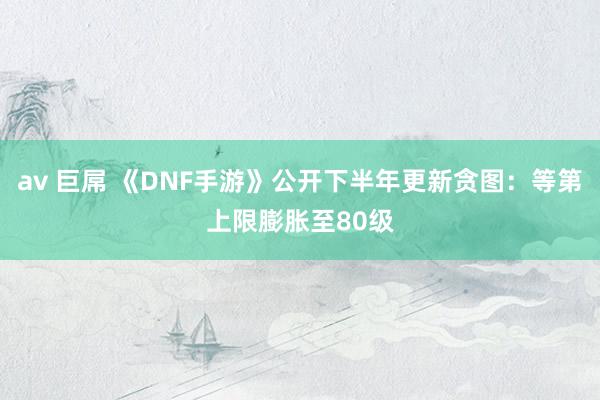 av 巨屌 《DNF手游》公开下半年更新贪图：等第上限膨胀至80级