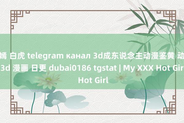 唐嫣 白虎 telegram канал 3d成东说念主动漫鉴黄 动漫 3d 漫画 日更 dubai0186 tgstat | My XXX Hot Girl