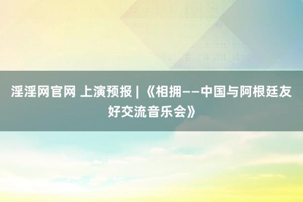 淫淫网官网 上演预报 | 《相拥——中国与阿根廷友好交流音乐会》