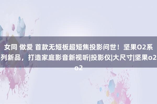 女同 做爱 首款无短板超短焦投影问世！坚果O2系列新品，打造家庭影音新视听|投影仪|大尺寸|坚果o2