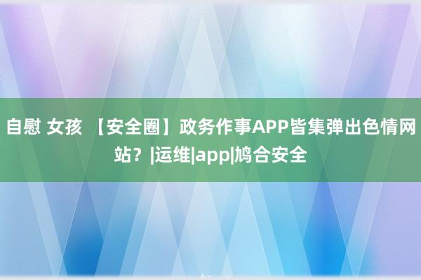 自慰 女孩 【安全圈】政务作事APP皆集弹出色情网站？|运维|app|鸠合安全