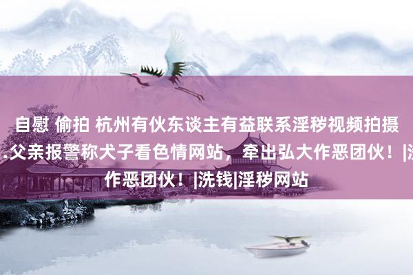 自慰 偷拍 杭州有伙东谈主有益联系淫秽视频拍摄东谈主员……父亲报警称犬子看色情网站，牵出弘大作恶团伙！|洗钱|淫秽网站