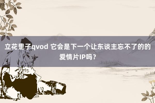 立花里子qvod 它会是下一个让东谈主忘不了的的爱情片IP吗？