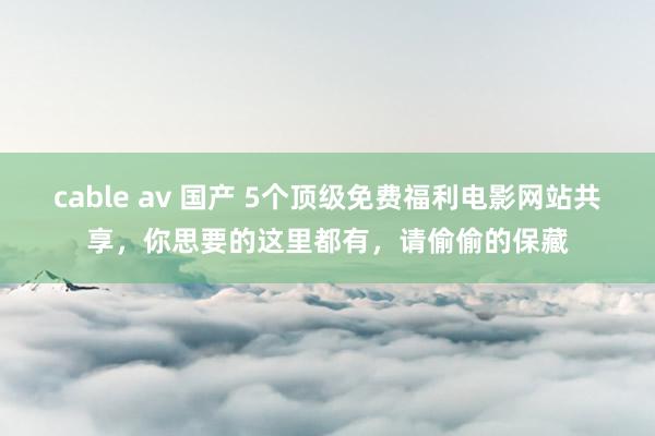 cable av 国产 5个顶级免费福利电影网站共享，你思要的这里都有，请偷偷的保藏