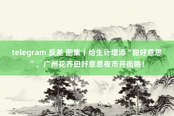 telegram 反差 图集｜给生计增添“甜好意思”，广州花齐田好意思夜市开街咯！