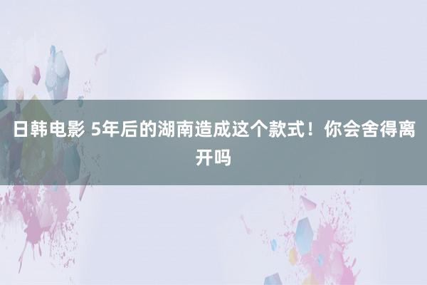 日韩电影 5年后的湖南造成这个款式！你会舍得离开吗