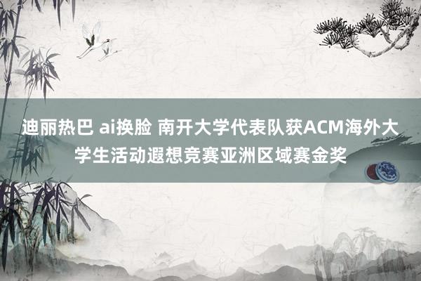 迪丽热巴 ai换脸 南开大学代表队获ACM海外大学生活动遐想竞赛亚洲区域赛金奖