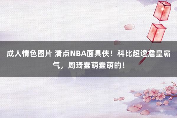 成人情色图片 清点NBA面具侠！科比超逸詹皇霸气，周琦蠢萌蠢萌的！