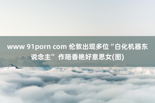 www 91porn com 伦敦出现多位“白化机器东说念主” 作陪香艳好意思女(图)