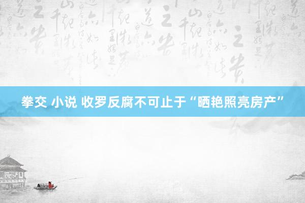 拳交 小说 收罗反腐不可止于“晒艳照亮房产”