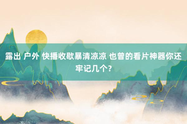 露出 户外 快播收歇暴清凉凉 也曾的看片神器你还牢记几个？