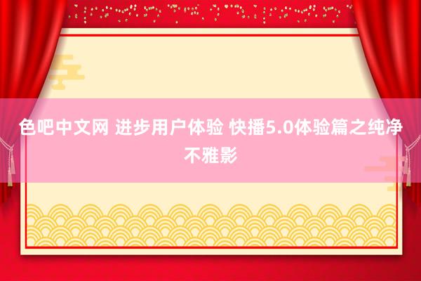 色吧中文网 进步用户体验 快播5.0体验篇之纯净不雅影