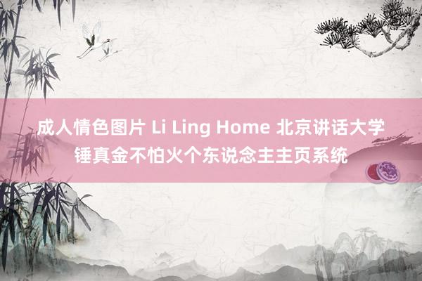 成人情色图片 Li Ling Home 北京讲话大学锤真金不怕火个东说念主主页系统