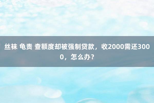 丝袜 龟责 查额度却被强制贷款，收2000需还3000，怎么办？