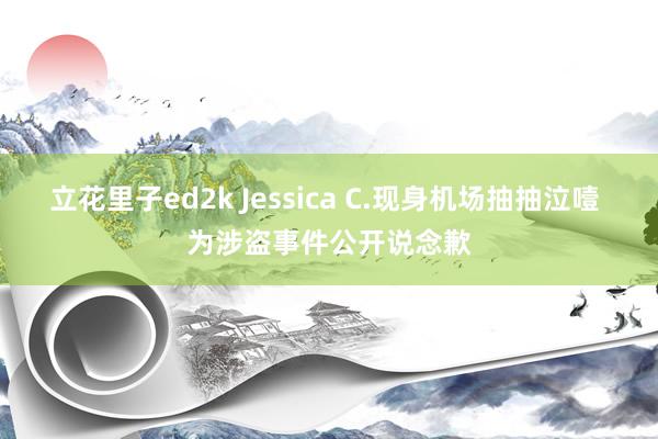 立花里子ed2k Jessica C.现身机场抽抽泣噎 为涉盗事件公开说念歉