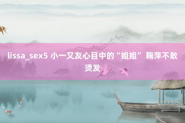 lissa_sex5 小一又友心目中的“姐姐” 鞠萍不敢烫发