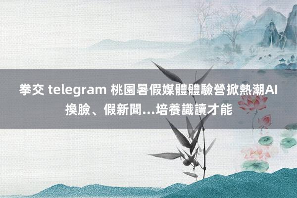 拳交 telegram 桃園暑假媒體體驗營掀熱潮　AI換臉、假新聞...培養識讀才能