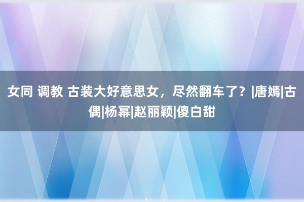 女同 调教 古装大好意思女，尽然翻车了？|唐嫣|古偶|杨幂|赵丽颖|傻白甜