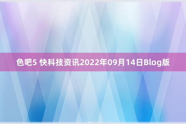 色吧5 快科技资讯2022年09月14日Blog版